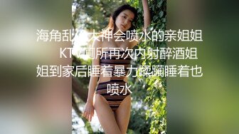 海角乱伦大神会喷水的亲姐姐❤️KTV厕所再次内射醉酒姐姐到家后睡着暴力蹂躏睡着也喷水