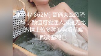 [MP4/ 862M] 哥俩大战风骚学妹，颜值可爱迷人风骚无比， 激情上位多种姿势爆草嘴里都要塞鸡巴