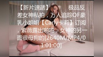 【新片速遞】 ⚫️⚫️极品反差女神私拍，万人追踪OF豪乳小姐姐【Carly卡莉】订阅，紫薇露出啪啪，女神的另一面很母狗的[2640M/MP4/01:01:00]