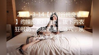 2023-3-14【梦幻谷纯良家】约操良家胖熟女，拔下内衣狂吸奶，骑脸插嘴扣骚穴，从沙发干到床上