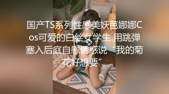 国产TS系列性感美妖芭娜娜Cos可爱的白丝女学生 用跳弹塞入后庭自慰诱惑说“我的菊花好想要”