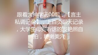 跟着大神学玩00后，【言主私调记录】，上百页聊天记录，大学生母狗听话的发艳照自拍，粉嫩美穴