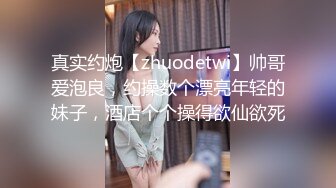 真实约炮【zhuodetwi】帅哥爱泡良，约操数个漂亮年轻的妹子，酒店个个操得欲仙欲死