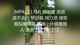 [MP4/ 117M] 操闺蜜 进进 进不去吗 快给我 用力顶 使劲 貌似爆菊花 眼镜小伙很难插入 进去了几下就射了