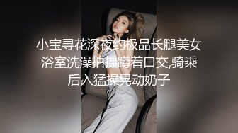 小宝寻花深夜约极品长腿美女浴室洗澡拍摄蹲着口交,骑乘后入猛操晃动奶子