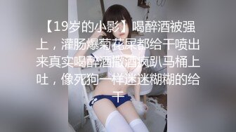 【19岁的小影】喝醉酒被强上，灌肠爆菊花屎都给干喷出来真实喝醉酒撒酒疯趴马桶上吐，像死狗一样迷迷糊糊的给干