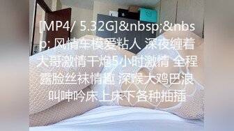 [MP4/ 5.32G]&nbsp;&nbsp; 风情车模爱粘人 深夜缠着大哥激情干炮5小时激情 全程露脸丝袜情趣 深喉大鸡巴浪叫呻吟床上床下各种抽插