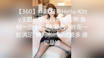 【360】补漏 经典Hello-Kitty主题长裙少妇 风情万种 身材一流 69 舔菊舔的小胖哥一脸满足  骑马啪啪招式繁多 感觉是妓