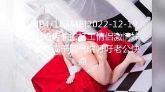 [MP4/153MB]2022-12-19流出酒店偷拍打工情侣激情妹子被草嘴干到气喘吁吁老公快点