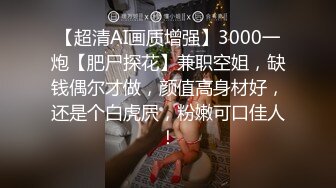 【超清AI画质增强】3000一炮【肥尸探花】兼职空姐，缺钱偶尔才做，颜值高身材好，还是个白虎屄，粉嫩可口佳人！