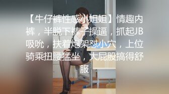 【牛仔裤性感小姐姐】情趣内裤，半脱下裤子操逼，抓起JB吸吮，扶着炮架怼小穴，上位骑乘扭腰猛坐，大屁股搞得舒服