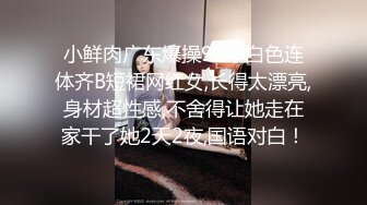 小鲜肉广东爆操96年白色连体齐B短裙网红女,长得太漂亮,身材超性感,不舍得让她走在家干了她2天2夜,国语对白！