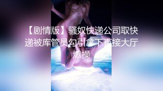 【剧情版】骚奴快递公司取快递被库管员勾引拿下直接大厅爆操