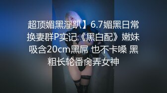 超顶媚黑淫趴】6.7媚黑日常换妻群P实记《黑白配》嫩妹吸含20cm黑屌 也不卡嗓 黑粗长轮番肏弄女神