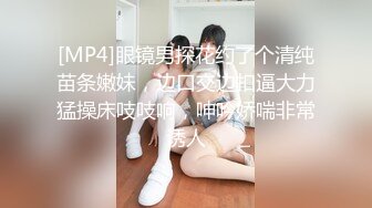 [MP4]眼镜男探花约了个清纯苗条嫩妹，边口交边扣逼大力猛操床吱吱响，呻吟娇喘非常诱人