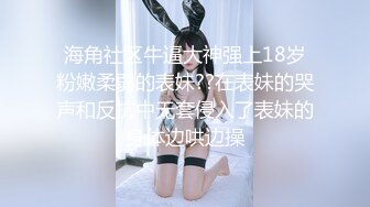 海角社区牛逼大神强上18岁粉嫩柔弱的表妹??在表妹的哭声和反抗中无套侵入了表妹的身体边哄边操