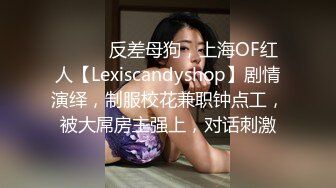 ⚫️⚫️反差母狗，上海OF红人【Lexiscandyshop】剧情演绎，制服校花兼职钟点工，被大屌房主强上，对话刺激