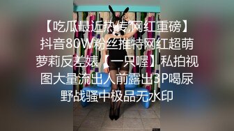 【吃瓜最近热传,网红重磅】抖音80W粉丝推特网红超萌萝莉反差婊【一只喔】私拍视图大量流出人前露出3P喝尿野战骚中极品无水印