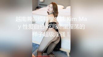 越南兼职模特学生妹 Kim May 性爱自拍 吃鸡舔蛋淫荡的样子超级淫骚！