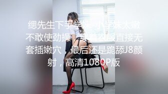 缌先生下手学妹-小学妹太嫩不敢使劲操，穿着衣服直接无套插嫩穴，最后还是跪舔J8颜射，高清1080P版