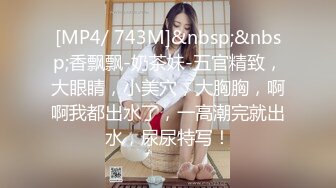 [MP4/ 743M]&nbsp;&nbsp;香飘飘-奶茶妹-五官精致，大眼睛，小美穴，大胸胸，啊啊我都出水了，一高潮完就出水，尿尿特写！