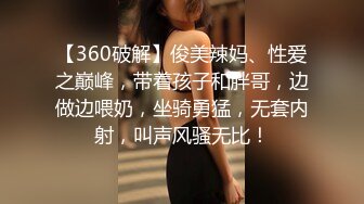 【360破解】俊美辣妈、性爱之巅峰，带着孩子和胖哥，边做边喂奶，坐骑勇猛，无套内射，叫声风骚无比！