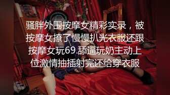 骚胖外围按摩女精彩实录，被按摩女撩了慢慢扒光衣服还跟按摩女玩69.舔逼玩奶主动上位激情抽插射完还给穿衣服