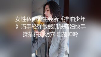 女性私密养生会所《推油少年》巧手轻弹敏感肌肤骚妇快手揉插拍打阴穴.淫荡呻吟