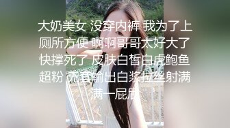 大奶美女 没穿内裤 我为了上厕所方便 啊啊哥哥太好大了快撑死了 皮肤白皙白虎鲍鱼超粉 无套输出白浆拉丝射满满一屁屁