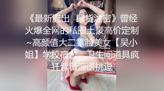 《最新流出✿藏货泄密》曾经火爆全网的私圈土豪高价定制~高颜值大二露脸美女【吴小姐】学校宿舍、卫生间道具疯狂紫薇淫语挑逗