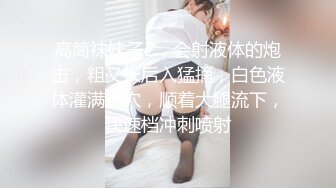 高筒袜妹子2，会射液体的炮击，粗又长后入猛捅，白色液体灌满小穴，顺着大腿流下，快速档冲刺喷射