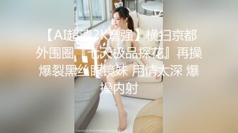 【AI超清2K增强】横扫京都外围圈『七天极品探花』再操爆裂黑丝眼镜妹 用情太深 爆操内射