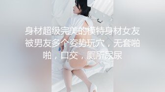 身材超级完美的模特身材女友被男友多个姿势玩穴，无套啪啪，口交，厕所尿尿