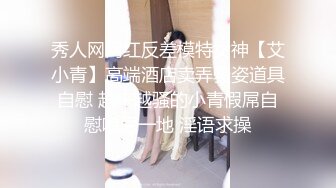 秀人网网红反差模特女神【艾小青】高端酒店卖弄骚姿道具自慰 越来越骚的小青假屌自慰喷尿一地 淫语求操