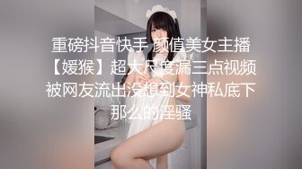 重磅抖音快手 颜值美女主播【媛猴】超大尺度漏三点视频被网友流出没想到女神私底下那么的淫骚