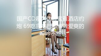 国产CD系列伪娘蜜雅酒店约炮 69吃完鸡巴激情做爱爽的呻吟不断