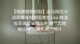 【核弹猎艳时刻】走马探花大战劲爆身材泰国美女Lisa 精湛吸茎魂都要飘出来 爆艹尤物输出 极品酥乳嫩穴榨汁