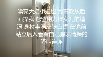 漂亮大奶小姐姐 我喜欢从后面操我 爸爸用力操女儿的逼逼 身材丰满皮肤白皙 在镜前站立后入看着自己骚表情操的骚叫连连