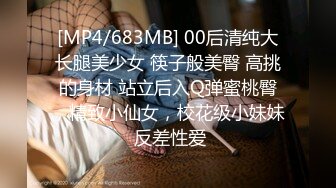 [MP4/683MB] 00后清纯大长腿美少女 筷子般美臀 高挑的身材 站立后入Q弹蜜桃臀，精致小仙女，校花级小妹妹 反差性爱