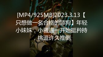 [MP4/925MB]2023.3.13【只想做一名合格的舔狗】年轻小妹妹，小骚逼一开始挺矜持，挑逗许久推倒