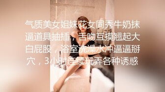 气质美女姐妹花女同秀牛奶抹逼道具抽插，舌吻互摸翘起大白屁股，浴室洗澡水冲逼逼掰穴，3小时连续玩弄各种诱惑