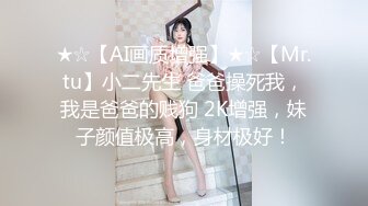 ★☆【AI画质增强】★☆【Mr.tu】小二先生 爸爸操死我，我是爸爸的贱狗 2K增强，妹子颜值极高，身材极好！