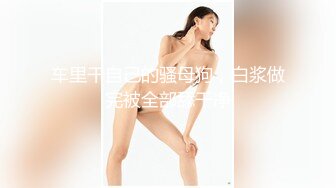 车里干自己的骚母狗，白浆做完被全部舔干净