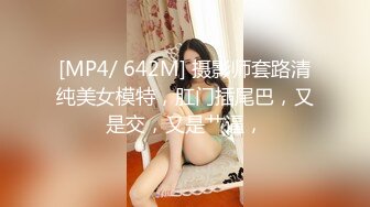 [MP4/ 642M] 摄影师套路清纯美女模特，肛门插尾巴，又是交，又是艹逼，