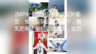 [MP4/ 767M] 高端網紅外圍女，極度淫騷上來就要干，爆乳肥臀，翹起屁股求操，全力輸出