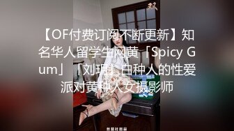 【OF付费订阅不断更新】知名华人留学生网黄「Spicy Gum」「刘玥」白种人的性爱派对黄种人女摄影师