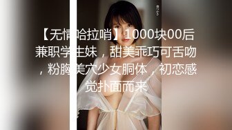 【无情哈拉哨】1000块00后兼职学生妹，甜美乖巧可舌吻，粉胸美穴少女胴体，初恋感觉扑面而来