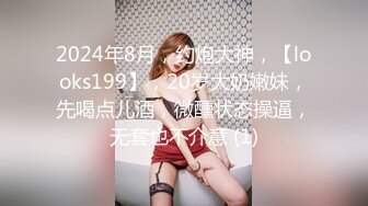 2024年8月，约炮大神，【looks199】，20岁大奶嫩妹，先喝点儿酒，微醺状态操逼，无套也不介意 (1)