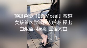 顶级色影『ED Mosai』敏感女孩首次尝试多人啪啪 操出白浆淫叫高潮 国语对白