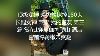 顶级女神 超级丝袜控180大长腿女神 苹果 我的室友 第三篇 赏花1穿瑜伽裤爬山 酒店窗前爆肏嫩穴爽翻